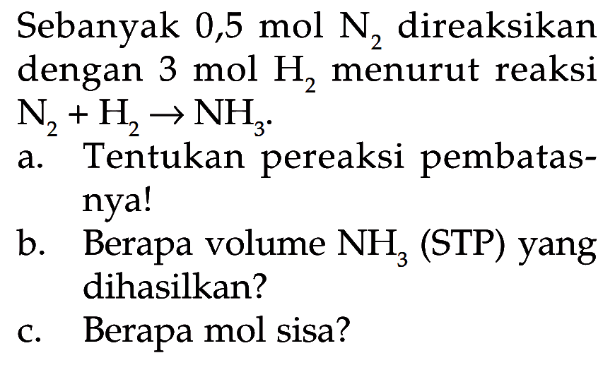Sebanyak 0,5 mol N2 direaksikan dengan 3 mol H2 menurut reaksi N2+H2 -> NH3.a. Tentukan pereaksi pembatasnya!b. Berapa volume NH3 (STP) yang dihasilkan?c. Berapa mol sisa? 