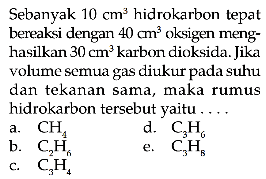 Sebanyak 10 cm^3 hidrokarbon tepat bereaksi dengan 40 cm^3 oksigen meng- hasilkan 30 cm^3 karbon dioksida. Jika volume semua gas diukur pada suhu dan tekanan sama, maka rumus hidrokarbon tersebut yaitu . . . . 