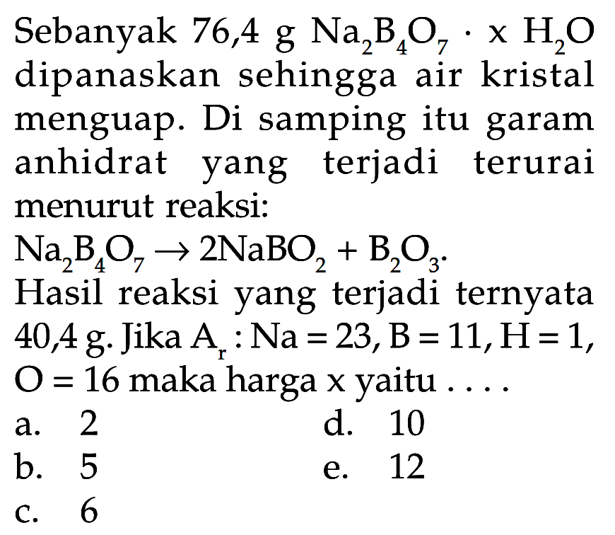 Sebanyak 76,4 g Na2B4O7.xH2O dipanaskan sehingga air kristal menguap. Di samping itu garam anhidrat yang terjadi terurai menurut reaksi: Na2B4O7 -> 2NaBO2 + B2O3. Hasil reaksi yang terjadi ternyata 40,4 g. Jika Ar: Na=23, B=11, H=1, O=16 maka harga x yaitu  .... 