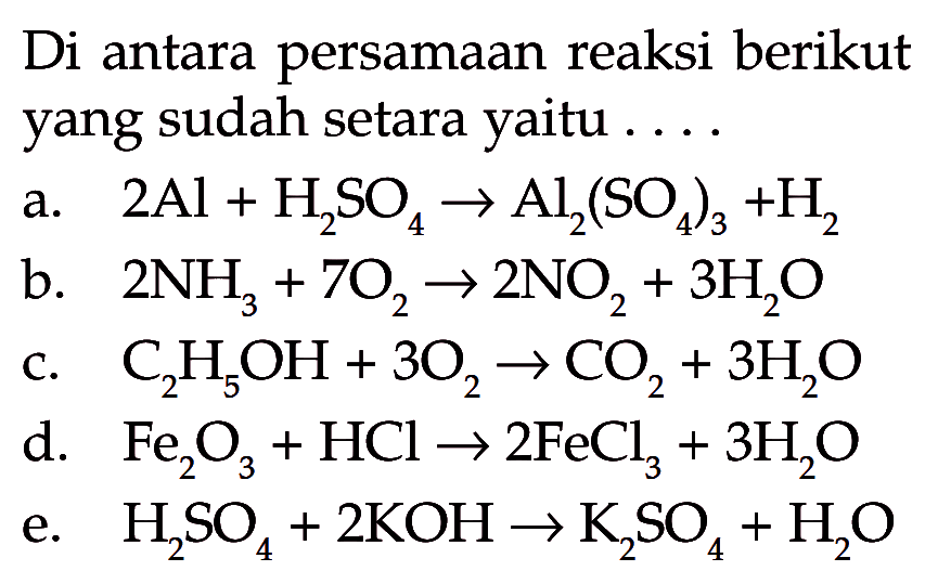 Di antara persamaan reaksi berikut yang sudah setara yaitu ....a. 2 Al+H2SO4 -> Al2(SO4)3+H2 b. 2 NH3+7 O2 -> 2 NO2+3 H2O c. C2H5OH+3 O2 -> CO2+3 H2O d. Fe2O3+HCl -> 2 FeCl3+3 H2O e. H2SO4+2 KOH -> K2SO4+H2O 