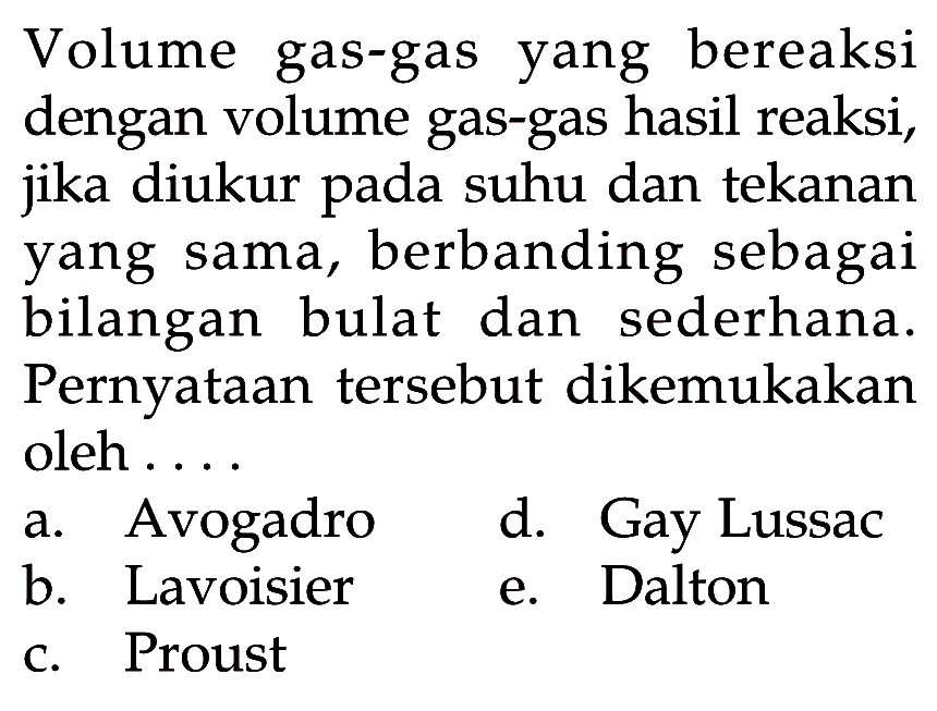 Volume gas-gas yang bereaksi dengan volume gas-gas hasil reaksi, jika diukur pada suhu dan tekanan yang sama, berbanding sebagai bilangan bulat dan sederhana. Pernyataan  tersebut dikemukakan oleh . . .a. Avogadrod. Gay Lussacb. Lavoisiere. Daltonc. Proust