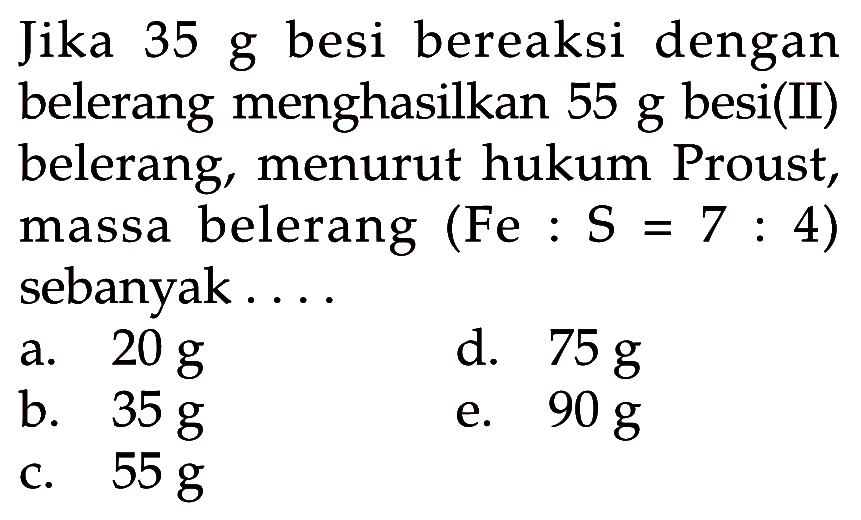 Jika  35 g  besi bereaksi dengan belerang menghasilkan  55 g  besi(II) belerang, menurut hukum Proust, massa belerang (Fe :  S=7: 4  ) sebanyak....a.  20 g d.  75 g b.  35 g e.  90 g c.  55 g 