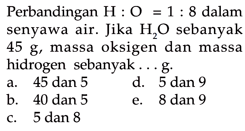 Perbandingan  H: O=1: 8  dalam senyawa air. Jika  H2O  sebanyak  45 g , massa oksigen dan massa hidrogen sebanyak...g.