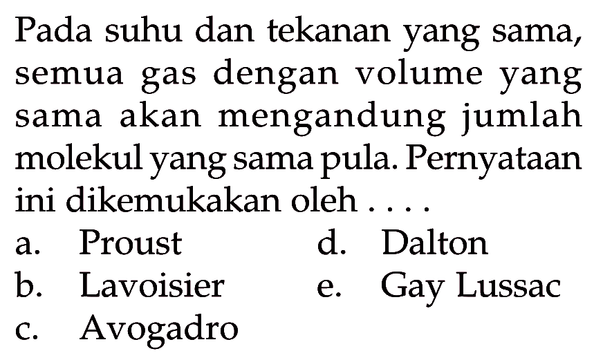 Pada suhu dan tekanan yang sama, semua gas dengan volume yang sama akan mengandung jumlah molekul yang sama pula. Pernyataan ini dikemukakan oleh ....a. Proust b. Lavoisier c. Avogadro d. Dalton e. Gay Lussac