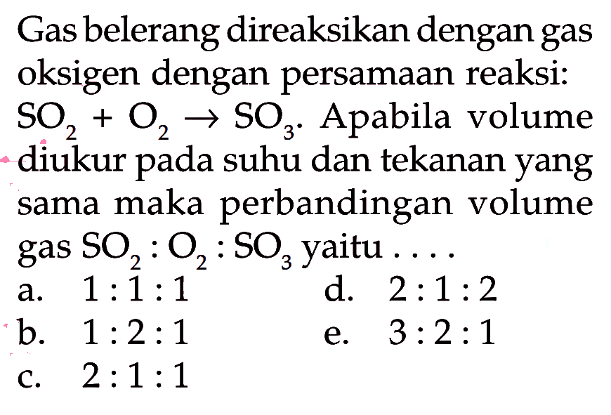 Gas belerang direaksikan dengan gas oksigen dengan persamaan reaksi:  SO2+O2 -> SO3.  Apabila volume diukur pada suhu dan tekanan yang sama maka perbandingan volume gas  SO2:O2:SO3  yaitu  .... 
