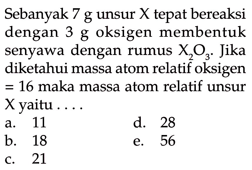 Sebanyak 7 g unsur X tepat bereaksi dengan 3 g oksigen membentuk senyawa dengan rumus X2O3. Jika diketahui massa atom relatif oksigen=16 maka massa atom relatif unsur X yaitu ....