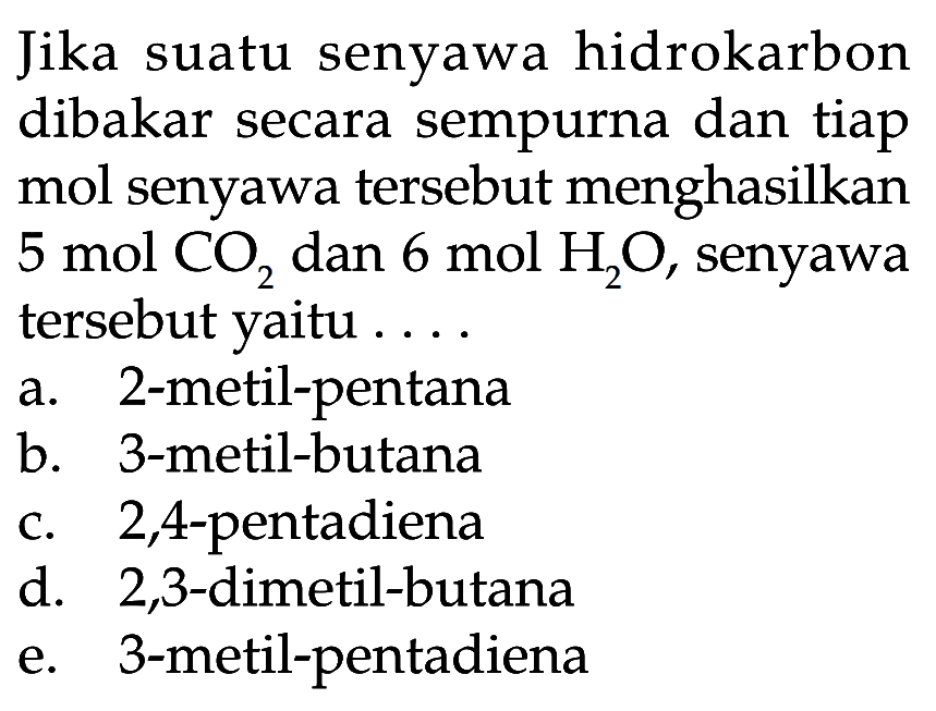 Jika suatu senyawa hidrokarbon dibakar secara sempurna dan tiap mol senyawa tersebut menghasilkan  5 mol CO2  dan  6 mol H2O , senyawa tersebut yaitu .... a. 2 -metil-pentana b. 3-metil-butana c. 2,4 -pentadiena d. 2,3-dimetil-butana e. 3-metil-pentadiena