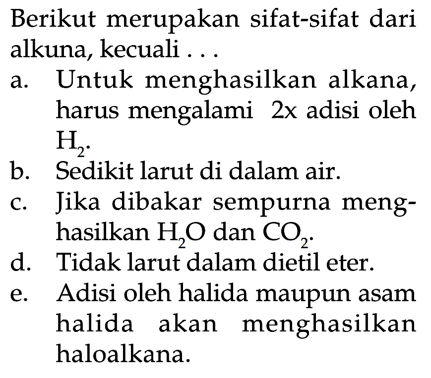 Berikut merupakan sifat-sifat dari alkuna, kecuali ...a. Untuk menghasilkan alkana, harus mengalami 2x adisi oleh  H2 .b. Sedikit larut di dalam air.c. Jika dibakar sempurna menghasilkan  H2 O  dan  CO2 .d. Tidak larut dalam dietil eter.e. Adisi oleh halida maupun asam halida akan menghasilkan haloalkana.