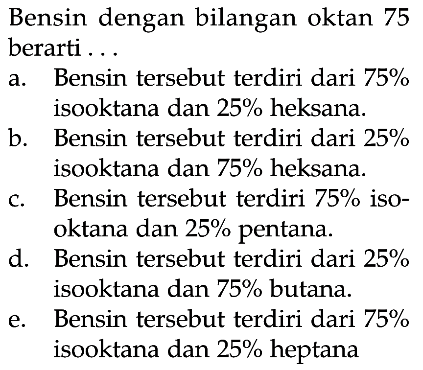 Bensin dengan bilangan oktan 75berarti ... a. Bensin tersebut terdiri dari 75% isooktana dan 25% heksana. b. Bensin tersebut terdiri dari 25% isooktana dan 75% heksana. c. Bensin tersebut terdiri 75% iso- oktana dan 25% pentana. d. Bensin tersebut terdiri dari 25% isooktana dan 75% butana. e. Bensin tersebut terdiri dari 75% isooktana dan 25% heptana 