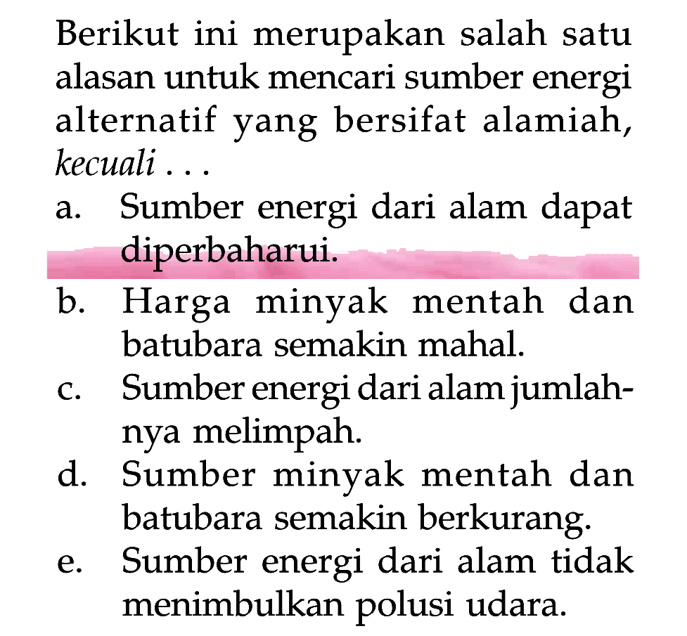 Berikut ini merupakan salah satu alasan untuk mencari sumber energi alternatif yang bersifat alamiah, kecuali...
a. Sumber energi dari alam dapat diperbaharui.
b. Harga minyak mentah dan batubara semakin mahal.
c. Sumber energi dari alam jumlahnya melimpah.
d. Sumber minyak mentah dan batubara semakin berkurang.
e. Sumber energi dari alam tidak menimbulkan polusi udara.