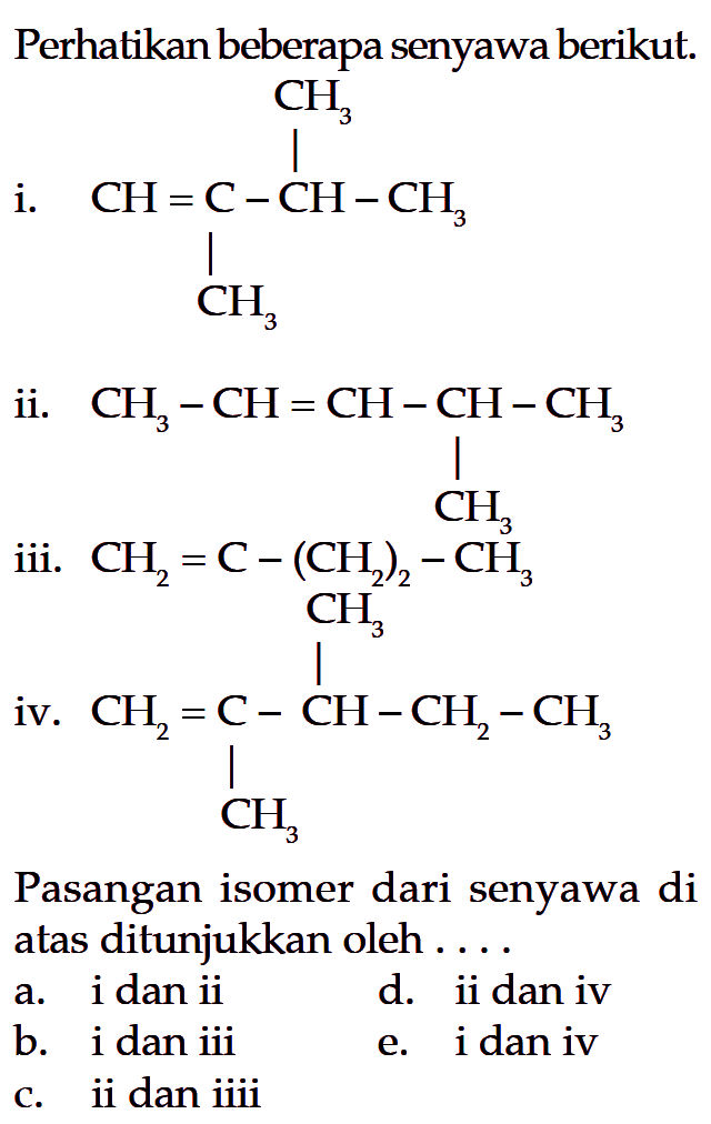 Perhatikan beberapa senyawa berikut. i. CH=C(CH3)-CH(CH3)-CH3 ii. CH3-CH=CH-CH(CH3)-CH3 iii. CH3-C-(CH2)2-CH3 iv. CH2=C(CH2)-CH(CH3)-CH2-CH2 Pasangan isomer dari senyawa di atas ditunjukkan oleh ....