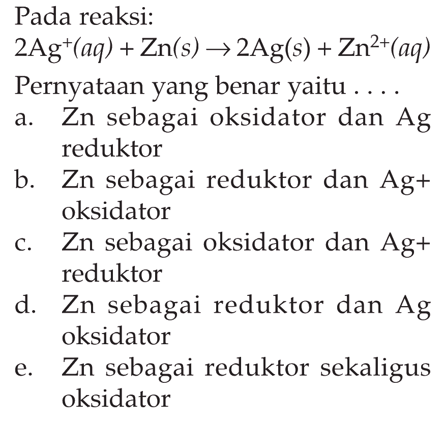 Pada reaksi: 2 Ag^+(aq)+Zn(s) -> 2 Ag(s)+Zn^2+(aq) Pernyataan yang benar yaitu ....a. Zn sebagai oksidator dan  Ag  reduktorb. Zn sebagai reduktor dan  Ag+  oksidatorc. Zn sebagai oksidator dan  Ag+  reduktord. Zn sebagai reduktor dan Ag oksidatore. Zn sebagai reduktor sekaligus oksidator