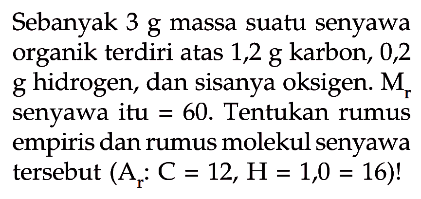 Sebanyak 3 g massa suatu senyawa organik terdiri atas 1,2 g karbon, 0,2 g hidrogen, dan sisanya oksigen. Mr senyawa itu = 60. Tentukan rumus empiris dan rumus molekul senyawa tersebut (Ar: C=12, H=1,O=16)!