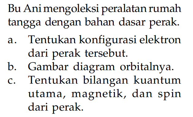 Bu Ani mengoleksi peralatan rumah tangga dengan bahan dasar perak.
a. Tentukan konfigurasi elektron dari perak tersebut.
b. Gambar diagram orbitalnya.
c. Tentukan bilangan kuantum utama, magnetik, dan spin dari perak.