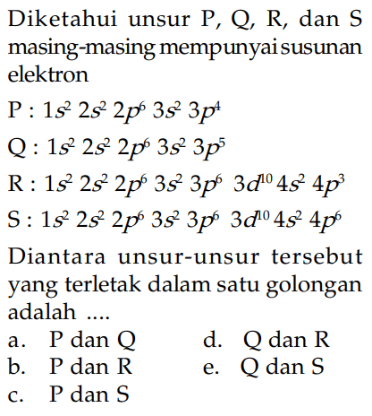 Diketahui unsur P, Q, R, dan S masing-masing mempunyai susunan elektron P : 1s^2 2s^2 2p^6 3s^2 3p^4 Q : 1s^2 2s^2 2p^6 3s^2 3p^5 R : 1s^2 2s^2 2p^6 3s^2 3p^6 3d^(10) 4s^2 4p^3 S : 1s^2 2s^2 2p^6 3s^2 3p^6 3d^(10) 4s^2 4p^6 Diantara unsur-unsur tersebut yang terletak dalam satu golongan adalah ....