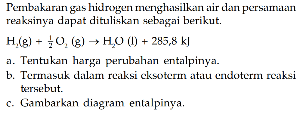 Pembakaran gas hidrogen menghasilkan air dan persamaan reaksinya dapat dituliskan sebagai berikut. H2(g) + 1/2 O2 (g) -> H2O (l) + 285,8 kJ a. Tentukan harga perubahan entalpinya. b. Termasuk dalam reaksi eksoterm atau endoterm reaksi tersebut. c. Gambarkan diagram entalpinya.