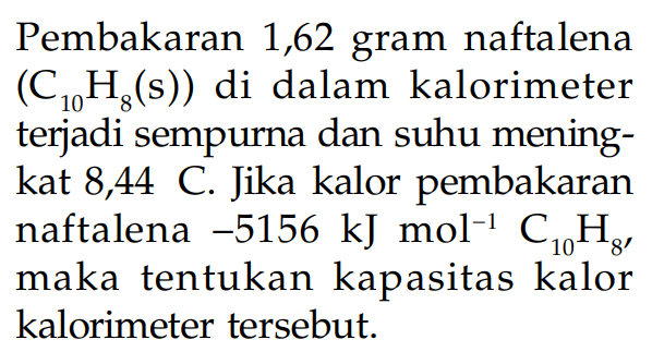 Pembakaran 1,62 gram naftalena (C10H8(s)) di dalam kalorimeter terjadi sempurna dan suhu mening-kat 8,44 C. Jika kalor pembakaran naftalena -5156 kJmol^-1 C10H8, maka tentukan kapasitas kalor kalorimeter tersebut.