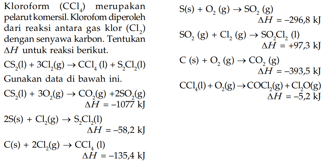 Kloroform (CCl4) merupakan pelarut komersil. Klorofom diperoleh dari reaksi antara gas klor (Cl2) dengan senyawa karbon. Tentukan delta H untuk reaksi berikut. CS2 (l) + 3Cl2 (g) -> CCl4 (l) + S2Cl2 (l) Gunakan data di bawah ini. CS2 (l) + 3O2 (g) -> CO2 (g) + 2SO2 (g) delta H = -1077 kJ 2S (s) + Cl2 (g) -> S2Cl2 (l) delta H = -58,2 kJ C (s) + 2Cl2 (g) -> CCl4 (l) delta H = -135,4 kJ S (s) + O2 (g) -> SO2 (g) delta H = -296,8 kJ SO2 (g) + Cl2 (g) -> SO2Cl2 (l) delta H = +97,3 kJ C (s) + O2 (g) -> CO2 (g) delta H = -393,5 kJ CCl4 (l) + O2 (g) -> COCl2 (g) + Cl2O (g) delta H = -5,2 kJ