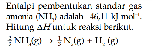 Entalpi pembentukan standar gas amonia (NH3) adalah -46,11 kJ mol^-1. HItung delta H untuk reaksi berikut. 2/3 NH3 (g) -> 1/3N2 (g) + H2 (g)