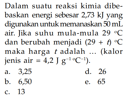 Dalam suatu reaksi kimia dibebaskan energi sebesar 2,73 kJ yang digunakan untuk memanaskan 50 mL air. Jika suhu mula-mula 29 C dan berubah menjadi  (29+t) C maka harga t adalah ... (kalor jenis air=4,2 J g^-1/C^-1). 