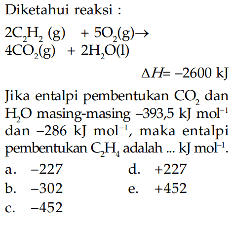 Diketahui reaksi : 2 C2H2(g) +5O2(g) -> 4 CO2(g) + 2H2O(l) delta H=-2600 kJ  Jika entalpi pembentukan  CO2  dan  H2O  masing-masing  -393,5 kJ mol^(-1)  dan  -286 kJ mol^(-1) , maka entalpi pembentukan  C2H4  adalah ...  kJ mol^(-1) .