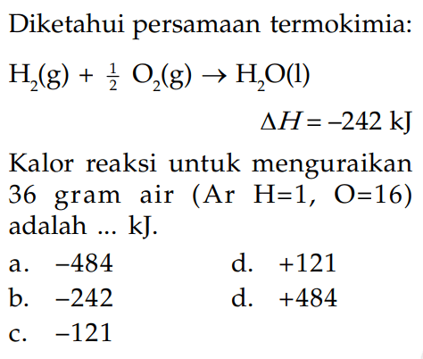 Diketahui persamaan termokimia: H2(g) + 1/2 O2(g) -> H2O(l) delta H = -242 kJ Kalor reaksi untuk menguraikan 36 gram air (Ar H=1, O=16) adalah ... kJ.