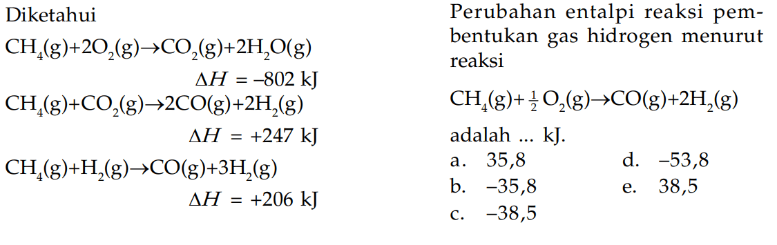 Diketahui Perubahan entalpi reaksi pem- CH (g)+20,(g)-CO.(g)+2H,O(g) bentukan gas hidrogen menurut reaksi AH =-802 kJ CH (g)+C0,(g)-20(g)+2H,(g, CHAC (g)+30,(g)-co(g)+2H,(g) AH +247 kJ adalah kJ: CH,(g)+H,(g)-CO(g)+3H g- AH = +206 kJ -38,5