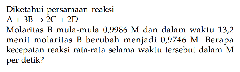 Diketahui persamaan reaksiA +3 B -> 2 C +2 D Molaritas B mula-mula 0,9986 M dan dalam waktu 13,2 menit molaritas B berubah menjadi 0,9746 M. Berapa kecepatan reaksi rata-rata selama waktu tersebut dalam M per detik?