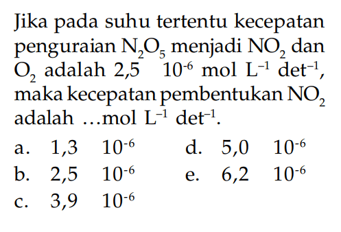 Jika pada suhu tertentu kecepatan penguraian  N2O5  menjadi  NO2  dan  O2  adalah  2,5 10^(-6) mol L^(-1) det^(-1) , maka kecepatan pembentukan  NO2  adalah ...mol L^(-1) det^(-1) .