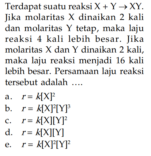 Terdapat suatu reaksi X + Y -> XY. Jika molaritas X dinaikan 2 kali dan molaritas Y tetap, maka laju reaksi 4 kali lebih besar. Jika molaritas X dan Y dinaikan 2 kali, maka laju reaksi menjadi 16 kali lebih besar. Persamaan laju reaksi tersebut adalah ...