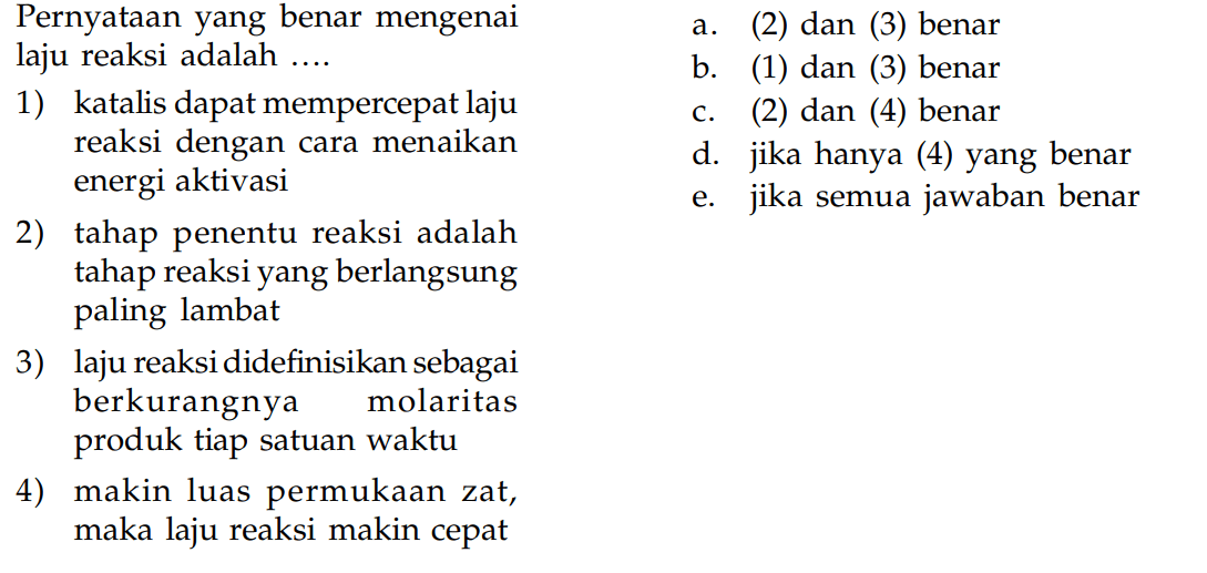 Pernyataan yang benar mengenailaju reaksi adalah ... 1) katalis dapat mempercepat laju  reaksi dengan cara menaikan energi aktivasi 2) tahap penentu reaksi adalah tahap reaksi yang berlangsung paling lambat 3) laju reaksididefinisikan sebagai berkurangnya molaritas      produk tiap satuan waktu 4) makin luas permukaan zat, maka laju reaksi makin cepat    