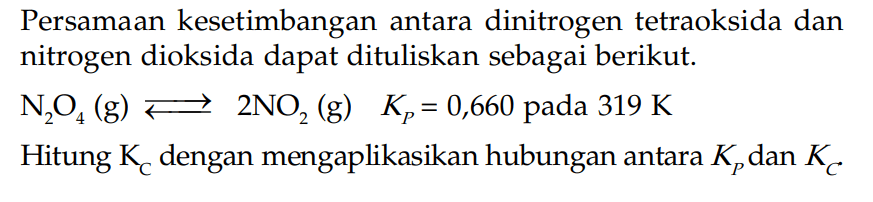 Persamaan kesetimbangan antara dinitrogen tetraoksida dan nitrogen dioksida dapat dituliskan sebagai berikut. N2O4 (g) <=> 2NO2 (g) Kp = 0,660 pada 319 K Hitung KC dengan mengaplikasikan hubungan antara KP dan KC.