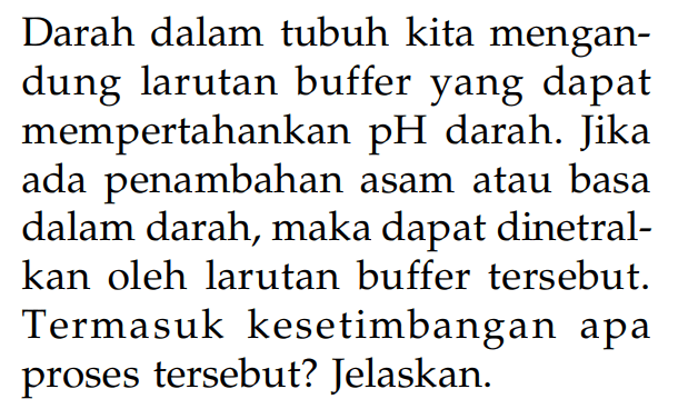 Darah dalam tubuh kita mengandung larutan buffer yang dapat mempertahankan pH darah. Jika ada penambahan asam atau basa dalam darah, maka dapat dinetralkan oleh larutan buffer tersebut. Termasuk kesetimbangan apa proses tersebut? Jelaskan. 