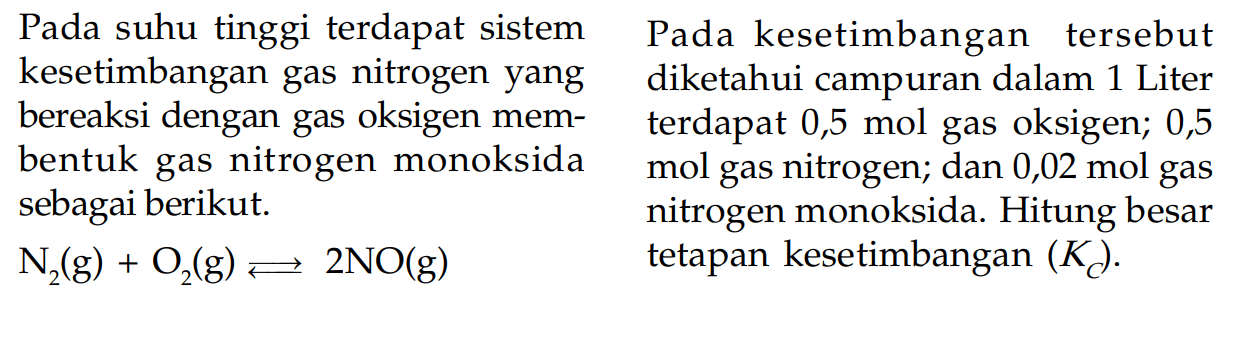 Pada suhu tinggi terdapat sistem kesetimbangan gas nitrogen yang bereaksi dengan gas oksigen membentuk gas nitrogen monoksida sebagai berikut. N2 (g) + O2 (g) <=> 2NO (g) Pada kesetimbangan tersebut diketahui campuran dalam 1 Liter terdapat 0,5 mol gas oksigen; 0,5 mol gas nitrogen; dan 0,02 mol gas nitrogen monoksida. Hitung besar tetapan kesetimbangan (KC).