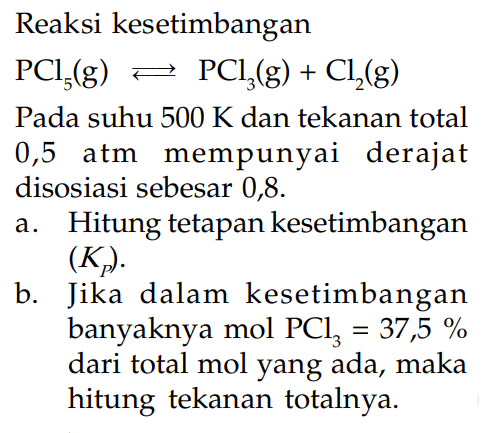 Reaksi kesetimbangan PCl5 (g) <=> PCl3 (g) + Cl2 (g) Pada suhu 500 K dan tekanan total 0,5 atm mempunyai derajat disosiasi sebesar 0,8. a. Hitung tetapan kesetimbangan (KP). b. Jika dalam kesetimbangan banyaknya mol PCl3 = 37,5 % dari total mol yang ada, maka hitung tekanan totalnya.