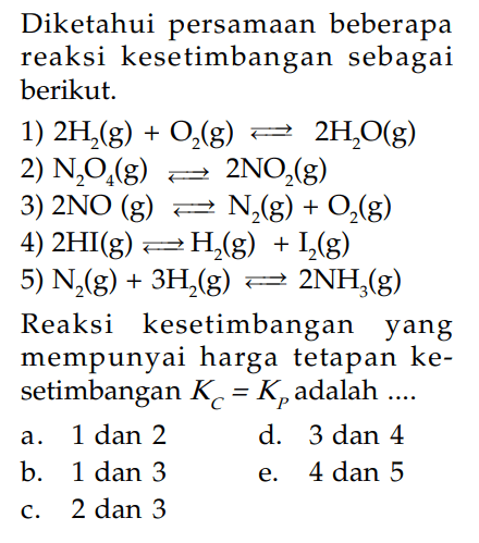 Diketahui persamaan beberapa reaksi kesetimbangan sebagai berikut.  1)  2H2(g)+O2(g)<=>2H2O(g) 2)  N2O4(g)<=>2NO2(g) 3)  2NO(g)<=>N2(g)+O2(g) 4)  2HI(g)<=>H2(g)+I2(g) 5)  N2(g)+3H2(g)<=>2NH3(g) Reaksi kesetimbangan yang mempunyai harga tetapan kesetimbangan  KC=KP  adalah  ... .a. 1 dan 2 d. 3 dan 4 b. 1 dan 3 e. 4 dan 5 c. 2 dan 3 