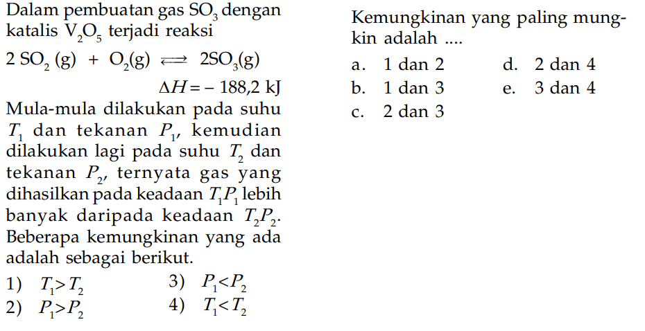 Dalam pembuatan gas SO3 dengan katalis V2O5 terjadi reaksi 2SO2 (g) + O2 (g) <=> 2SO3 (g) delta H = - 188,2 kJ Mula-mula dilakukan pada suhu T1 dan tekanan P1, kemudian dilakukan lagi pada suhu T2 dan tekanan P2, ternyata gas yang dihasilkan pada keadaan T1P1 lebih banyak daripada keadaan T2P2. Beberapa kemungkinan yang ada adalah sebagai berikut. 1) T1 > T2 3) P1 < P2 2) P1 > P2 4) T1 < T2 Kemungkinan yang paling mungkin adalah ...