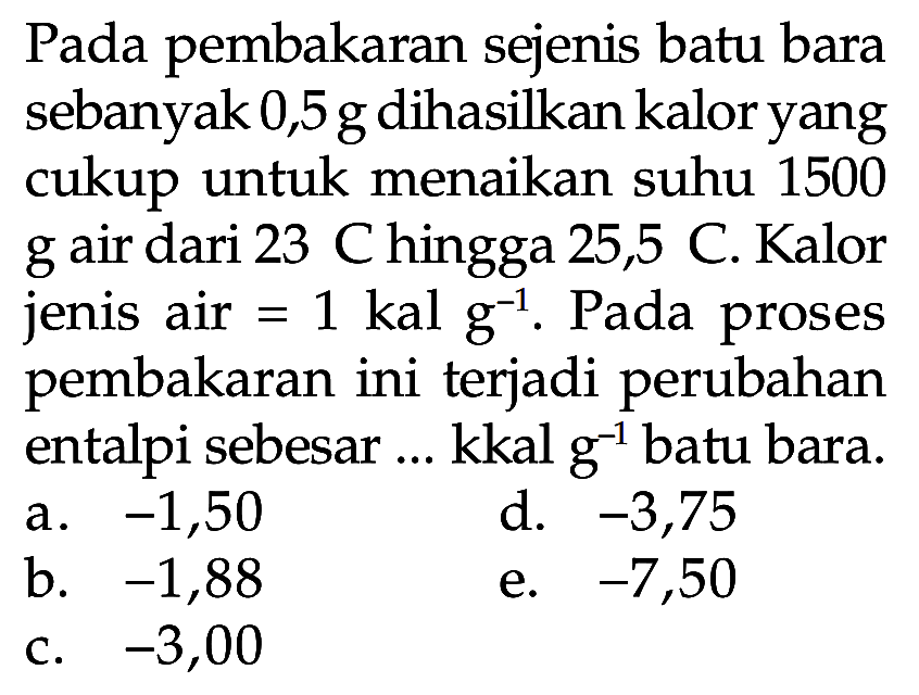 Pada pembakaran sejenis batu bara sebanyak 0,5 g dihasilkan kalor yang cukup untuk menaikan suhu 1500 g air dari 23 C hingga 25,5 C.Kalor jenis air = 1 kal g^(-1). Pada proses pembakaran ini terjadi perubahan entalpi sebesar ... kkal g^(-1) batu bara.