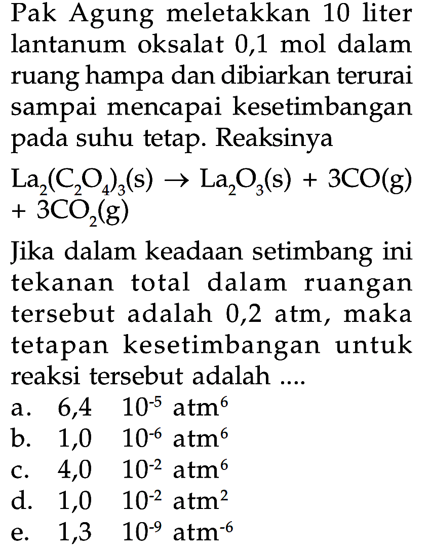 Pak Agung meletakkan 10 liter lantanum oksalat 0,1 mol dalam ruang hampa dan dibiarkan terurai sampai mencapai kesetimbangan pada suhu tetap. Reaksinya
 La_(2)(C_(2) O_(4))_(3)(s) -> La_(2) O_(3)(s)+3 CO(g)   +3 CO_(2)(g)   +3 CO_(2)(g) 

Jika dalam keadaan setimbang ini tekanan total dalam ruangan tersebut adalah 0,2 atm, maka tetapan kesetimbangan untuk reaksi tersebut adalah ....
