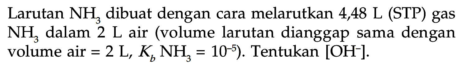 Larutan  NH3  dibuat dengan cara melarutkan  4,48 L  (STP) gas  NH3  dalam  2 L  air (volume larutan dianggap sama dengan volume air=2 L, Kb NH3=10^-5) .  Tentukan  [OH^-] .