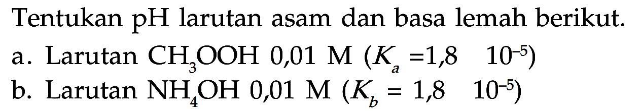 Tentukan pH larutan asam dan basa lemah berikut. 
a. Larutan CH3OOH  0,01 M (Ka=1,8  10^-5) 
b. Larutan NH4OH  0,01 M (Kb=1,8  10^-5) 