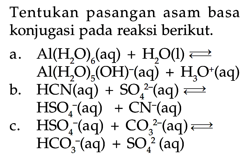 Tentukan pasangan asam basa konjugasi pada reaksi berikut. a. Al(H2O)6(aq) + H2O(l) <=> Al(H2O)5(OH)^-(aq) + H3O^+(aq) b. HCN(aq) + SO4^(2-)(aq) <=> HSO4^-(aq) + CN^-(aq) c. HSO4^-(aq) + CO3^(2-)(aq) <=> HCO3^-(aq) + SO4^(2-)(aq) 