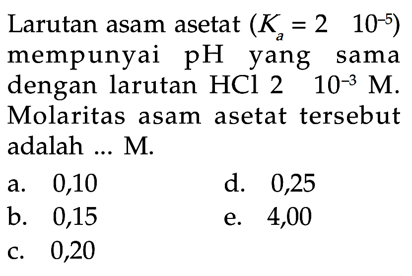 Larutan asam asetat (Ka=2 10^-5) mempunyai pH yang sama dengan larutan HCl 2 10^-3 M. Molaritas asam asetat tersebut adalah ... M.