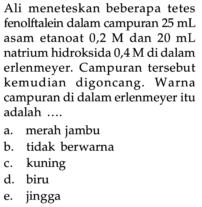 Ali meneteskan beberapa tetes fenolftalein dalam campuran 25 mL asam etanoat 0,2 M dan 20 mL natrium hidroksida 0,4 M di dalam erlenmeyer. Campuran tersebut kemudian digoncang. Warna campuran di dalam erlenmeyer itu adalah ....
