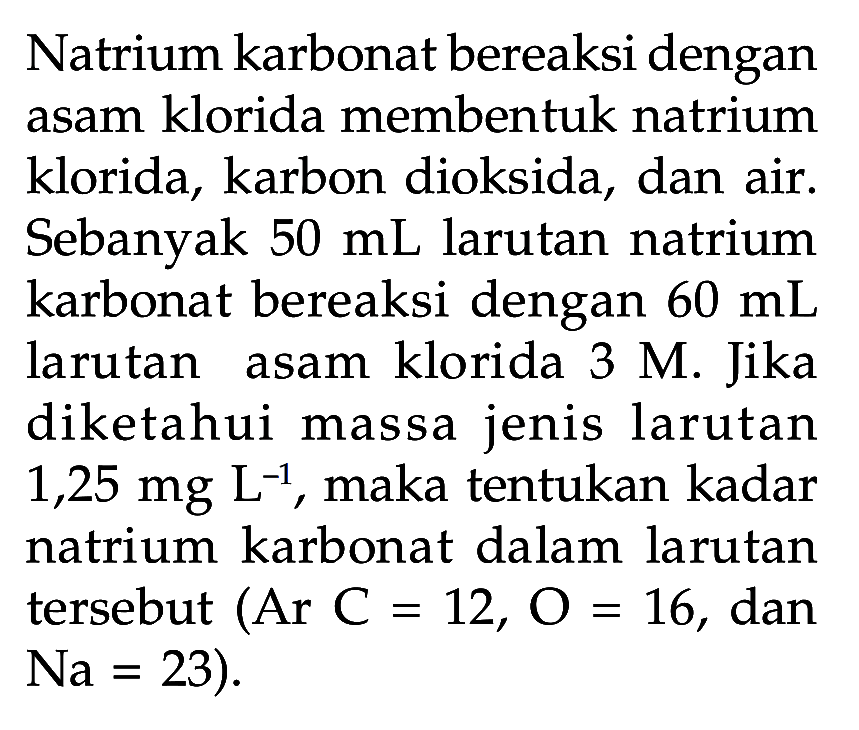 Natrium karbonat bereaksi dengan asam klorida membentuk natrium klorida, karbon dioksida, dan air. Sebanyak 50 mL larutan natrium karbonat bereaksi dengan 60 mL larutan asam klorida 3 M. Jika diketahui massa jenis larutan 1,25 mg L^(-1), maka tentukan kadar natrium karbonat dalam larutan tersebut (Ar C=12, O=16, dan Na=23).