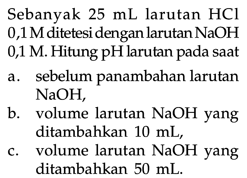 Sebanyak 25 mL larutan HCl 0,1 M ditetesi dengan larutan NaOH 0,1 M. Hitung pH larutan pada saat a. sebelum panambahan larutan NaOH,b. volume larutan NaOH yang ditambahkan 10 mL,c. volume larutan NaOH yang ditambahkan 50 mL.