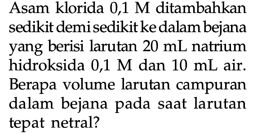 Asam klorida 0,1 M ditambahkan sedikit demi sedikit ke dalam bejana yang berisi larutan  20 mL  natrium hidroksida 0,1 M dan  10 mL  air. Berapa volume larutan campuran dalam bejana pada saat larutan tepat netral?