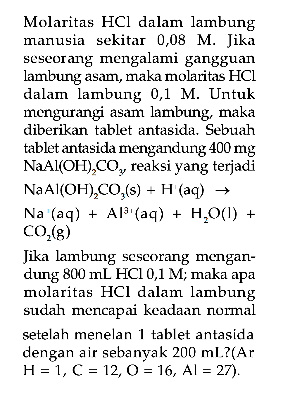 Molaritas  HCl  dalam lambung manusia sekitar 0,08 M. Jika seseorang mengalami gangguan lambung asam, maka molaritas  HCl  dalam lambung  0,1 M. Untuk mengurangi asam lambung, maka diberikan tablet antasida. Sebuah tablet antasida mengandung  400 mg   NaAl(OH)2 CO3'  reaksi yang terjadi  NaAl(OH)2CO3(s)+H^+(aq)->Na^+(aq)+Al^3+(aq)+H2O(l)+CO2(g).Jika lambung seseorang mengandung  800 mL HCl  0,1 M; maka apa molaritas  HCl  dalam lambung sudah mencapai keadaan normal setelah menelan 1 tablet antasida dengan air sebanyak  200 mL  ?(Ar  H=1, C=12, O=16, Al=27).