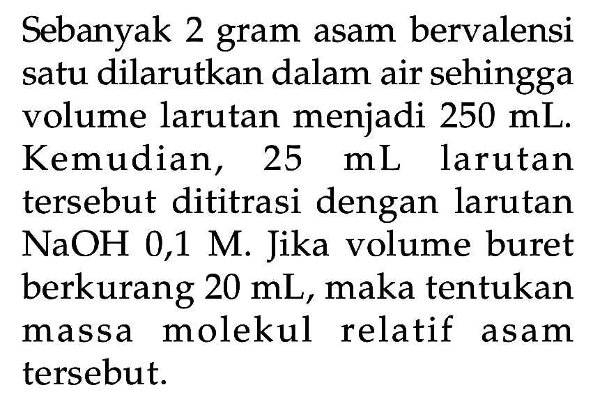 Sebanyak 2 gram asam bervalensi satu dilarutkan dalam air sehingga volume larutan menjadi 250 mL. Kemudian, 25 mL larutan tersebut dititrasi dengan larutan NaOH 0,1 M . Jika volume buret berkurang 20 mL, maka tentukan massa molekul relatif asam tersebut.