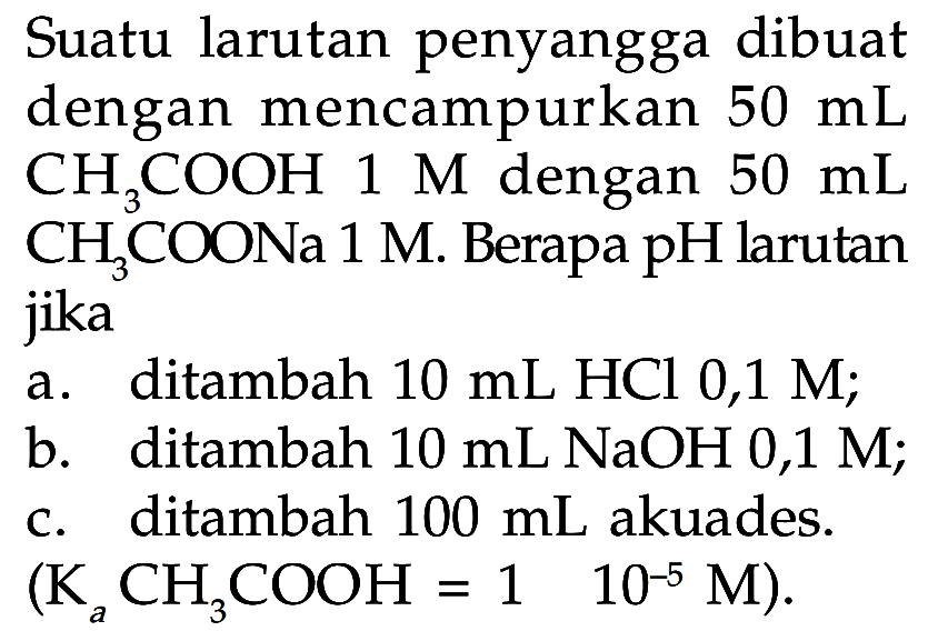 Suatu larutan penyangga dibuat dengan mencampurkan 50 mL CH3COOH 1 M dengan  50 mL CH3COONa 1 M. Berapa pH larutan jikaa. ditambah 10 mL HCl 0,1 M;b. ditambah 10 mL NaOH 0,1 M;c. ditambah 100 mL akuades. (Ka CH3COOH = 1  10^(-5) M) .